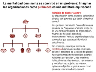 La mentalidad dominante se convirtió en un problema: Imaginar
las organizaciones como pirámides es una metáfora equivocada
Principio de diseño "Alpha":
La organización como jerarquía burocrática,
dirigida por gerentes que están siempre al
control
Los gestores mandando / controlando una
pirámide de “seguidores” desde arriba no
es una forma inteligente de organización.
Muchos de nosotros sentimos,
intuitivamente: Nuestra experiencia practica
contradice que esto pueda funcionar
actualmente.
Sin embargo, esta sigue siendo la
mentalidad dominante en las empresas,
desde el desarrollo de la Teoría de gestión
hace aproximadamente un siglo. Cuando
hablamos de “gestión”, nos referimos
habitualmente a las técnicas, herramientas
y modelos cuyo objetivo es mejorar,
optimizar o fijar las organizaciones como
pirámides mando-y-control.
 