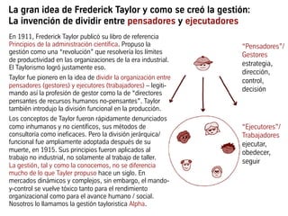 La gran idea de Frederick Taylor y como se creó la gestión:
La invención de dividir entre pensadores y ejecutadores
“Ejecutores”/
Trabajadores
ejecutar,
obedecer,
seguir
En 1911, Frederick Taylor publicó su libro de referencia
Principios de la administración científica. Propuso la
gestión como una “revolución” que resolvería los límites
de productividad en las organizaciones de la era industrial.
El Taylorismo logró justamente eso.
Taylor fue pionero en la idea de dividir la organización entre
pensadores (gestores) y ejecutores (trabajadores) – legiti-
mando así la profesión de gestor como la de “directores
pensantes de recursos humanos no-pensantes”. Taylor
también introdujo la división funcional en la producción.
Los conceptos de Taylor fueron rápidamente denunciados
como inhumanos y no científicos, sus métodos de
consultoría como ineficaces. Pero la división jerárquica/
funcional fue ampliamente adoptada después de su
muerte, en 1915. Sus principios fueron aplicados al
trabajo no industrial, no solamente al trabajo de taller.
La gestión, tal y como la conocemos, no se diferencia
mucho de lo que Tayler propuso hace un siglo. En
mercados dinámicos y complejos, sin embargo, el mando-
y-control se vuelve tóxico tanto para el rendimiento
organizacional como para el avance humano / social.
Nosotros lo llamamos la gestión tayloristica Alpha.
“Pensadores”/
Gestores
estrategia,
dirección,
control,
decisión
 