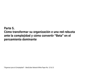 Parte 5.
Cómo transformar su organización e una red robusta
ante la complejidad y cómo convertir “Beta” en el
pensamiento dominante
“Organizar para la Complejidad“ - BetaCodex Network White Paper No. 12 & 13
 