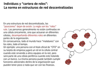 Individuos y “cartera de roles”:
La norma en estructuras de red descentralizadas
En una estructura de red descentralizada, las
“posiciones” dejan de existir. La regla son los “roles”
rule. Las personas generalmente no están confinadas en
una célula únicamente, sino que actuaran en diferentes
células, desempeñando diferentes roles en diferentes
partes de la organización.
En consecuencia, todo el mundo hace “malabares” con
los roles, todo el tiempo.
Un ejemplo: una persona con el titulo oficial de “CFO” en
su tarjeta de empresa jugará un rol en la célula central
cuando este sirviendo a otros equipos en la red, pero
será parte de una célula periférica cuando este tratando
con un banco. La misma persona puede también cumplir
funciones adicionales dentro de la organización que
pueden tener poco o nada que ver con las finanzas.
 