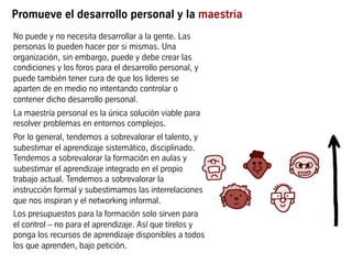 Promueve el desarrollo personal y la maestría
No puede y no necesita desarrollar a la gente. Las
personas lo pueden hacer por si mismas. Una
organización, sin embargo, puede y debe crear las
condiciones y los foros para el desarrollo personal, y
puede también tener cura de que los lideres se
aparten de en medio no intentando controlar o
contener dicho desarrollo personal.
La maestría personal es la única solución viable para
resolver problemas en entornos complejos.
Por lo general, tendemos a sobrevalorar el talento, y
subestimar el aprendizaje sistemático, disciplinado.
Tendemos a sobrevalorar la formación en aulas y
subestimar el aprendizaje integrado en el propio
trabajo actual. Tendemos a sobrevalorar la
instrucción formal y subestimamos las interrelaciones
que nos inspiran y el networking informal.
Los presupuestos para la formación solo sirven para
el control – no para el aprendizaje. Así que tírelos y
ponga los recursos de aprendizaje disponibles a todos
los que aprenden, bajo petición.
 