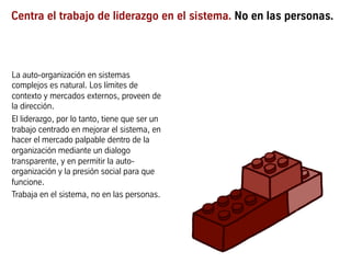 Centra el trabajo de liderazgo en el sistema. No en las personas.
La auto-organización en sistemas
complejos es natural. Los límites de
contexto y mercados externos, proveen de
la dirección.
El liderazgo, por lo tanto, tiene que ser un
trabajo centrado en mejorar el sistema, en
hacer el mercado palpable dentro de la
organización mediante un dialogo
transparente, y en permitir la auto-
organización y la presión social para que
funcione.
Trabaja en el sistema, no en las personas.
 
