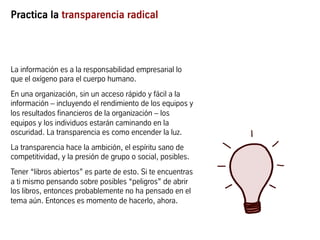 Practica la transparencia radical
La información es a la responsabilidad empresarial lo
que el oxígeno para el cuerpo humano.
En una organización, sin un acceso rápido y fácil a la
información – incluyendo el rendimiento de los equipos y
los resultados financieros de la organización – los
equipos y los individuos estarán caminando en la
oscuridad. La transparencia es como encender la luz.
La transparencia hace la ambición, el espíritu sano de
competitividad, y la presión de grupo o social, posibles.
Tener “libros abiertos” es parte de esto. Si te encuentras
a ti mismo pensando sobre posibles “peligros” de abrir
los libros, entonces probablemente no ha pensado en el
tema aún. Entonces es momento de hacerlo, ahora.
 