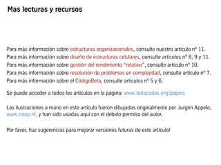 Mas lecturas y recursos
Para más información sobre estructuras organizacionales, consulte nuestro artículo nº 11.
Para más información sobre diseño de estructuras celulares, consulte artículos nº 8, 9 y 11.
Para más información sobre gestión del rendimiento “relativo”, consulte artículo nº 10.
Para más información sobre resolución de problemas en complejidad, consulte artículo nº 7.
Para más información sobre el CódigoBeta, consulte artículos nº 5 y 6.
Se puede acceder a todos los artículos en la página: www.betacodex.org/papers
Las ilustraciones a mano en este artículo fueron dibujadas originalmente por Jurgen Appelo,
www.noop.nl, y han sido usadas aquí con el debido permiso del autor.
Por favor, haz sugerencias para mejorar versiones futuras de este artículo!
 
