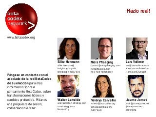www.betacodex.org
Póngase en contacto con el
asociado de la red BetaCodex
de su elección para más
información sobre el
pensamiento BetaCodex, sobre
transformaciones líderes y
cambios profundos. Pídanos
una propuesta de sesión,
conversación o taller.
Hazlo real!
Jaume Jornet
mail@jaumejornet.net
jaumejornet.net
Barcelona
Niels Pflaeging
contact@nielspflaeging.com
nielspflaeging.com
New York-Wiesbaden
Valérya Carvalho
valeria@betacodex.org
Betaleadership.com
São Paulo
Silke Hermann
silke.hermann@
insights-group.de
Wiesbaden–New York
Walter Larralde
wlarralde@on-strategy.com
on-strategy.com
Mexico City
Lars Vollmer
me@lars-vollmer.com
www.lars-vollmer.com
Hannover/Stuttgart
 