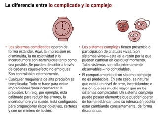 La diferencia entre lo complicado y lo complejo
•  Los sistemas complicados operan de
forma estándar. Aquí, la imprecisión es
disminuida, la no objetividad y la
incertidumbre son disminuidas tanto como
sea posible. Se pueden describir a través
de cadenas causa-efecto no ambiguas.
Son controlables externamente.
•  Cualquier maquinaria de alta precisión es
complicada: Todo se hace para evitar
imprecisiones/para incrementar la
precisión. Un reloj, por ejemplo, esta
calibrado para reducir los errores, la
incertidumbre y la ilusión. Está configurado
para proporcionar datos objetivos, certeros
y con un mínimo de ilusión.
•  Los sistemas complejos tienen presencia o
participación de criaturas vivas. Son
sistemas vivos – esta es la razón por la que
pueden cambiar en cualquier momento.
Tales sistemas son sólo externamente
observables – no controlables.
•  El comportamiento de un sistema complejo
no es predecible. En este caso, es natural
que exista un nivel de error, incertidumbre e
ilusión que sea mucho mayor que en los
sistemas complicados. Un sistema complejo
puede poseer elementos que pueden operar
de forma estándar, pero su interacción podría
estar cambiando constantemente, de forma
discontinua.
 