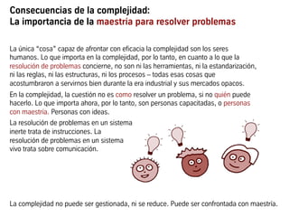 Consecuencias de la complejidad:
La importancia de la maestría para resolver problemas
La única “cosa” capaz de afrontar con eficacia la complejidad son los seres
humanos. Lo que importa en la complejidad, por lo tanto, en cuanto a lo que la
resolución de problemas concierne, no son ni las herramientas, ni la estandarización,
ni las reglas, ni las estructuras, ni los procesos – todas esas cosas que
acostumbraron a servirnos bien durante la era industrial y sus mercados opacos.
En la complejidad, la cuestión no es como resolver un problema, si no quién puede
hacerlo. Lo que importa ahora, por lo tanto, son personas capacitadas, o personas
con maestría. Personas con ideas.
La resolución de problemas en un sistema
inerte trata de instrucciones. La
resolución de problemas en un sistema
vivo trata sobre comunicación.
La complejidad no puede ser gestionada, ni se reduce. Puede ser confrontada con maestría.
 