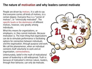 The nature of motivation and why leaders cannot motivate
People are driven by motives. It is safe to say
that everyone carries all kinds of motives, to a
certain degree. Everyone thus is a “carrier of
motives”, or “intrinsically motivated”. The
specific levels or the dominance of different
motives, however, vary greatly among
individuals.
What this means for organizations, or
employers, is: they cannot motivate. Because
motivation is. The main thing that organizations
can do to stimulate performance is facilitating
options for connection between individuals
and the organization, through purpose and work.
We call the phenomenon, when an individual
connects itself voluntarily to work and an
organization, connectedness.
Unfortunately, belief in the myth of motivational
power of leadership is still widespread. Truth is:
because of motivation's intrinsic nature, leaders,
through their behavior, can only de-motivate.
 