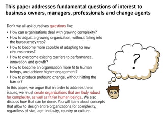 This paper addresses fundamental questions of interest to
business owners, managers, professionals and change agents
Don't we all ask ourselves questions like:
•  How can organizations deal with growing complexity?
•  How to adjust a growing organization, without falling into
the bureaucracy trap?
•  How to become more capable of adapting to new
circumstances?
•  How to overcome existing barriers to performance,
innovation and growth?
•  How to become an organization more fit to human
beings, and achieve higher engagement?
•  How to produce profound change, without hitting the
barrier?
In this paper, we argue that in order to address these
issues, we must create organizations that are truly robust
for complexity, as well as fit for human beings. We also
discuss how that can be done. You will learn about concepts
that allow to design entire organizations for complexity,
regardless of size, age, industry, country or culture.
 