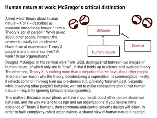 Human nature at work: McGregor's critical distinction
Douglas McGregor, in his seminal work from 1960, distinguished between two images of
human nature, of which only one is ”true”, in that it holds up to science and available theory.
The other one, Theory X, is nothing more than a prejudice that we have about other people.
There are two reason why this theory, besides being a superstition, is commonplace. Firstly,
it reflects common thinking from our pre-democratic, pre-enlightenment past. Secondly,
while observing other people's behavior, we tend to make conclusions about their human
nature – frequently ignoring behavior-shaping context.
This matters. Because assumptions we have in our minds about other people shape our
behavior, and the way we tend to design and run organizations: if you believe in the
existence of Theory X humans, then command-and-control systems design will follow. In
order to build complexity-robust organizations, a shared view of human nature is needed.
Behavior
Human Nature
Context
Asked which theory about human
nature – X or Y – describes us,
everyone immediately knows: “I am a
Theory Y sort of person!” When asked
about other people, however, the
answer is usually not as clear cut.
Haven't we all experienced Theory X
people many times in our lives? At
work? In our organizations?
 