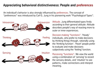 Introversion Extraversion
Thinking Feeling
Sensing Intuition
An individual's behavior is also strongly influenced by preferences. The concept of
“preferences” was introduced by Carl G. Jung in his pioneering work “Psychological Types”.
Attitude. Jung differentiated types firstly
according to their general attitude: Attitude
describes people's way of reacting more to
outer or inner experiences.
Decision-making “functions“. 'Heady’
individuals, who prefer to make decisions
by thinking things through, rationally using
the 'thinking function‘. 'Heart' people prefer
to evaluate and make decisions
subjectively using the ‘feeling' function.
Perceiving “functions“. We view the world
using a combination of ‘sensing' to record
the sensory details, and ‘intuition' to see
patterns, make connections and interpret
meaning.
Appreciating behavioral distinctiveness: People and preferences
 