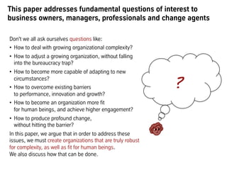 This paper addresses fundamental questions of interest to
business owners, managers, professionals and change agents
Don't we all ask ourselves questions like:
•  How can organizations deal with growing complexity?
•  How to adjust a growing organization, without creating
falling into the bureaucracy trap?
•  How to become more capable of adapting to new
circumstances?
•  How to overcome existing barriers to performance,
innovation and growth?
•  How to become an organization more fit to human
beings, and achieve higher engagement?
•  How to produce profound change, without hitting the
barrier?
In this paper, we argue that in order to address these
issues, we must create organizations that are truly robust
for complexity, as well as fit for human beings. We also
discuss how that can be done. You will learn about concepts
that allow to design entire organizations for complexity,
regardless of size, age, industry, country or culture.
 