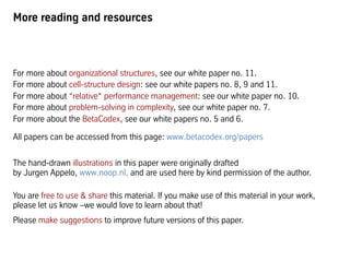More reading and resources
For more about organizational structures, see our white paper no. 11.
For more about cell-structure design: see our white papers no. 8, 9 and 11.
For more about “relative“ performance management: see our white paper no. 10.
For more about problem-solving in complexity, see our white paper no. 7.
For more about the BetaCodex, see our white papers no. 5 and 6.
All papers can be accessed from this page: www.betacodex.org/papers
You are free to use & share this material. If you make use of this material in your work,
please let us know –we would love to learn about that!
We welcome your suggestions to improve future versions of this paper.
Thanks to Pia Steinmann, who crafted all illustrations used in this paper,
and to Jurgen Appelo, whose drawings originally inspired it.
 