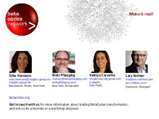 betacodex.org
Get in touch with us for more information about leading BetaCodex transformation,
and ask us for a keynote or a workshop proposal.
Make it real!
Niels Pflaeging
contact@nielspflaeging.com
nielspflaeging.com
New York, Wiesbaden
Valérya Carvalho
mvaleriacarv@gmail.com
LinkedIn
São Paulo
Silke Hermann
silke.hermann@nsights-group.de
insights-group.de
Wiesbaden, Berlin, New York
Lars Vollmer
me@lars-vollmer.com
lars-vollmer.com
Hannover, Stuttgart
 