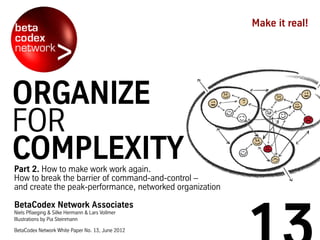 Part 2. How to make work work again.
How to break the barrier of command-and-control –
and create the peak-performance, networked organization
BetaCodex Network Associates
Niels Pflaeging & Silke Hermann & Lars Vollmer
Illustrations by Pia Steinmann
BetaCodex Network White Paper No. 13, June 2012
Make it real!
ORGANIZE
FOR
COMPLEXITY
 