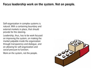 Focus leadership work on the system. Not on people.
Self-organization in complex systems is
natural. With a containing boundary and
external markets in place, that should
provide for the steering.
Leadership, thus, has to be work focused
on improving the system, on making the
market palpable inside the organization
through transparency and dialogue, and
on allowing for self-organization and
social pressure to function.
Work on the system, not the people.
 