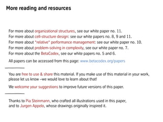 More reading and resources
For more about organizational structures, see our white paper no. 11.
For more about cell-structure design: see our white papers no. 8, 9 and 11.
For more about “relative“ performance management: see our white paper no. 10.
For more about problem-solving in complexity, see our white paper no. 7.
For more about the BetaCodex, see our white papers no. 5 and 6.
All papers can be accessed from this page: www.betacodex.org/papers
You are free to use & share this material. If you make use of this material in your work,
please let us know –we would love to learn about that!
We welcome your suggestions to improve future versions of this paper.
Thanks to Pia Steinmann, who crafted all illustrations used in this paper,
and to Jurgen Appelo, whose drawings originally inspired it.
 