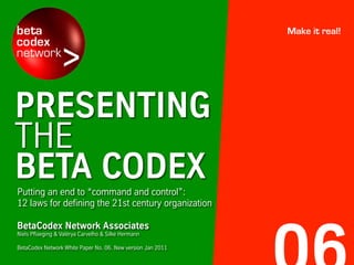PRESENTING
THE
BETA CODEXPutting an end to “command and control”:
12 laws for defining the 21st century organization
Make it real!
BetaCodex Network Associates
Niels Pflaeging & Valérya Carvelho & Silke Hermann
BetaCodex Network White Paper No. 06. New version Jan 2011
 