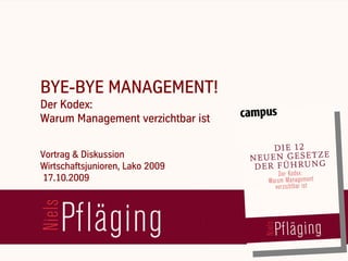 BYE-BYE MANAGEMENT!
   Der Kodex:
   Warum Management verzichtbar ist


   Vortrag & Diskussion
   Wirtschaftsjunioren, Lako 2009
   17.10.2009



[ Niels Pflaeging ]
BetaCodex Network wwwbetacodex.org
 
