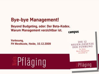 Bye-bye Management!
  Beyond Budgeting, oder: Der Beta-Kodex.
  Warum Management verzichtbar ist.


  Vorlesung,
  FH Westküste, Heide, 10.12.2009




[ Niels Pflaeging ]
BetaCodex Network wwwbetacodex.org
 