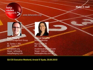 Make it real!


                     www.betacodex.org
                     www.betacodex.org




Niels Pfläging                 Valérya Carvalho
MetaManagement Group           BetaLeadership
Al. Santos 1.991               Rua Queluz 70
BR - SãoPaulo                  BR - São Paulo
niels@bbtn.org                 mvaleriacarv@gmail.com
Skype: npflaeging              Skype: Valerya Carvalho
nielspflaeging.com             betaleadership.com.br


GU CIO Executive Weekend, Arraial D´Ajuda, 20.05.2010
 