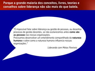 Porque a grande maioria dos conceitos, livros, teorias e
conselhos sobre liderança não são mais do que balela.




                 “É impossível falar sobre liderança ou gestão de pessoas, ou desenhar
                 processo de gestão decentes, se não esclarecemos antes como são
                 as pessoas nas nossas organizações.
                 Precisamos desenvolver um entendimento compartilhado da natureza
                 humana e sobre como a natureza humana influencia nossas
                 organizações.”
                                                   Liderando com Metas Flexíveis




Palestra Niels Pflaeging                          2
 