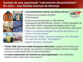 Exemplo de uma organização “radicalmente descentralizada“:
W.L.Gore – uma filosofia incomum de liderança

                           • Consistentemente rentável, nos últimos 40 anos
                           • “Empresa mais inovadora dos EUA“
                             (Fast Company)
                           • No 8o ano consecutivo entre os 100 melhores
                             empregadores dos EUA (Revista „Fortune“, melhor empregador de
                             porte médio). Melhor empregador da Inglaterra pelo 3o ano
                             consecutivo, entre os melhores da UE e da Alemanha, entre outros.
                           • Todos os funcionários participam do sucesso da empresa e se
                             tornam “acionistas virtuais“
                           • Sem títulos de trabalho. Quase sem hierarquia. Sem descrições
                             de cargos (em vez disso: “Job Sculpting“)
                           • Equipes altamente “empowered“

• “Desde 1958, Gore tem evitado hierarquias tradicionais e apostou em vez disso num
  ambiente baseado em equipes, que promove a iniciativa individual, estimula a inovação
  e provoca a comunicação entre os nossos Associados.”
• “A crença fundamental nos humanos na nossa organização e suas habilidades
  continua sendo a chave para nosso sucesso.“
Palestra Niels Pflaeging                      20
 