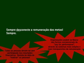 Sempre desconecte a remuneração das metas!
     Sempre.

                                              Organizações podem se liberar
                                               das formas convencionais de
                                                  “pay for performance”,
                                           através de sistemas mais simples e
                                           mais transparentes de remuneração
  Todas as pessoas devem ter uma
      participação nos resultados
   financeiros. Resista da idéia de
        “motivar“ as pessoas!

Palestra Niels Pflaeging              44
 