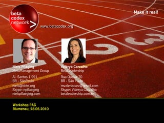 Make it real!


                     www.betacodex.org
                     www.betacodex.org




Niels Pfläging                 Valérya Carvalho
MetaManagement Group           BetaLeadership
Al. Santos 1.991               Rua Queluz 70
BR - SãoPaulo                  BR - São Paulo
niels@bbtn.org                 mvaleriacarv@gmail.com
Skype: npflaeging              Skype: Valerya Carvalho
nielspflaeging.com             betaleadership.com.br


Workshop PAG
Blumenau, 28.05.2010
 