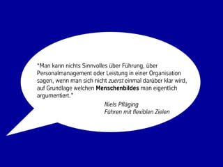 “Man kann nichts Sinnvolles über Führung, über
Personalmanagement oder Leistung in einer Organisation
sagen, wenn man sich nicht zuerst einmal darüber klar wird,
auf Grundlage welchen Menschenbildes man eigentlich
argumentiert.”
                          Niels Pfläging
                          Führen mit flexiblen Zielen




                            10                         © BBTN – All rights reserved
 