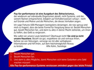 Pay-for-performance ist eine Ausgeburt des Behaviorismus,
   der wiederum auf individuelle Organismen abzielt, nicht Systeme, und der,
   seinem Namen entsprechend, lediglich auf Verhaltensweisen schaut – nicht
   auf Gründe und Motive und die Menschen, die dieses Verhalten zeigen.
   Ich sage Fortune-500-Managern (wenigstens denjenigen, die naiv genug sind
   mich zu fragen), dass die beste Formel für Vergütung diese ist: Bezahl Menschen
   gut, bezahl Menschen fair, und dann tu alles in deiner Macht stehende, um ihnen
   zu helfen, das Geld zu vergessen.
   Wie sollen wir unsere Leute belohnen? Überhaupt nicht! Sie sind ja nicht
   unsere Haustiere. Bezahl sie gut, respektiere sie und vertraue ihnen,
   befreie sie von Störungen, versorge sie mit aller verfügbaren
   Informationen und hilf ihnen, auf dem höchstmöglichen Niveau
   zu leisten.                        Alfie Kohn, Soziologe


1. Bezahl Menschen gut.
2. Bezahl Menschen fair.
3. Und dann tu alles Mögliche, damit Menschen sich keine Gedanken ums Geld
    machen müssen!
Alle Pay-for-performance-Systeme verstossen zmindest gegen das letzte Prinzip!
                                    46                            © BBTN – All rights reserved
 