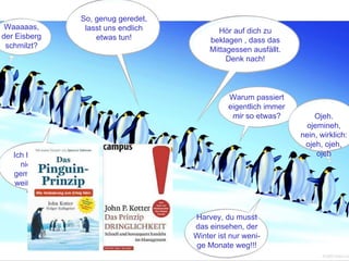 So, genug geredet,
 Waaaaas,             lasst uns endlich              Hör auf dich zu
der Eisberg              etwas tun!                beklagen , dass das
 schmilzt?
                                                   Mittagessen ausfällt.
                                                        Denk nach!



                                                         Warum passiert
                                                         eigentlich immer
                                                          mir so etwas?              Ojeh.
                                                                                  ojemineh,
                                                                                 nein, wirklich:
                                                                                  ojeh, ojeh,
   Ich hab Fred ja                                                                    ojeh
     nie wirklich
   gemocht. Jetzt
    weiß ich auch,
       warum!


                                               Harvey, du musst
                                               das einsehen, der
                                               Winter ist nur weni-
                                               ge Monate weg!!!
                                          70                           © BBTN – All rights reserved
 