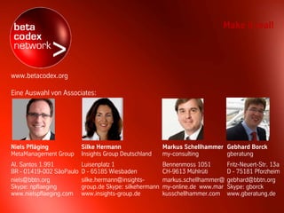 Make it real!




www.betacodex.org

Eine Auswahl von Associates:




Niels Pfläging            Silke Hermann                  Markus Schellhammer Gebhard Borck
MetaManagement Group      Insights Group Deutschland     my-consulting       gberatung
Al. Santos 1.991          Luisenplatz 1                  Bennenmoss 1051        Fritz-Neuert-Str. 13a
BR - 01419-002 SãoPaulo   D - 65185 Wiesbaden            CH-9613 Mühlrüti       D - 75181 Pforzheim
niels@bbtn.org            silke.hermann@insights-        markus.schellhammer@   gebhard@bbtn.org
Skype: npflaeging         group.de Skype: silkehermann   my-online.de www.mar   Skype: gborck
www.nielspflaeging.com    www.insights-group.de          kusschellhammer.com    www.gberatung.de
 