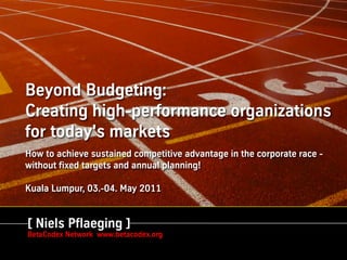 Beyond Budgeting:
Creating high-performance organizations
for today's markets
How to achieve sustained competitive advantage in the corporate race -
without fixed targets and annual planning!

Kuala Lumpur, 03.-04. May 2011

  Niels Pflaeging
[ BBTN Associate & Presidente MetaManagement Group
  Niels Pflaeging ]
BetaCodex Diálogo CFO www.betacodex.org
  Econique – Network
  18/19 de Mayo 2009
 