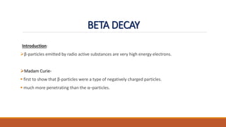BETA DECAY
Introduction:
β-particles emitted by radio active substances are very high energy electrons.
Madam Curie-
 first to show that β-particles were a type of negatively charged particles.
 much more penetrating than the α–particles.
 