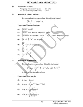 (1) Prepared by Mr.Zalak Patel
Lecturer, Mathematics
BETA AND GAMMA FUNCTIONS
Introduction to topic :
Weightage for university exam: 06Marks
No. of lectures required to teach: 02hrs
Definition of Gamma function :
The gamma function is denoted and defined by the integral
)0(1
0
mdxxem mx
Properties of Gamma function :
(1) mmm )1(
(2) !)1( mm when m is a positive integer.
(3) aaamamam ).........2)(1()( ,when n is a positive integer.
(4) m = 2 )0(12
0
2
mdxxe mx
(5) )0(1
0
mdxxe
t
m mtx
m
(6)
2
1
(7) .
20
2
dxe x
Definition of Beta function :
The beta function is denoted and defined by the integral
)0,0(,)1(),(
1
0
11
nmdxxxnmB nm
),( nmB is also denoted by ),( nm .
Properties of Beta function :
(1) ),( nmB = ),( mnB
(2) ),( nmB = 2 dnm
2
0
1212
cossin
(3) ),( nmB = dx
x
x
nm
m
0
1
)1(
(4) ),( nmB = dx
x
xx
nm
nm1
0
11
)1(
 