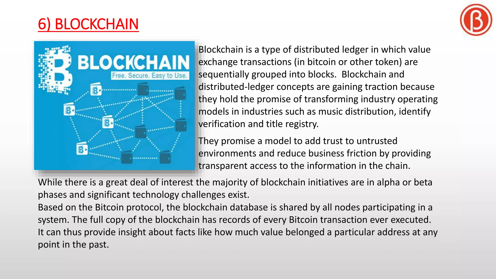 6) BLOCKCHAIN
Blockchain is a type of distributed ledger in which value
exchange transactions (in bitcoin or other token) are
sequentially grouped into blocks. Blockchain and
distributed-ledger concepts are gaining traction because
they hold the promise of transforming industry operating
models in industries such as music distribution, identify
verification and title registry.
They promise a model to add trust to untrusted
environments and reduce business friction by providing
transparent access to the information in the chain.
While there is a great deal of interest the majority of blockchain initiatives are in alpha or beta
phases and significant technology challenges exist.
Based on the Bitcoin protocol, the blockchain database is shared by all nodes participating in a
system. The full copy of the blockchain has records of every Bitcoin transaction ever executed.
It can thus provide insight about facts like how much value belonged a particular address at any
point in the past.
 