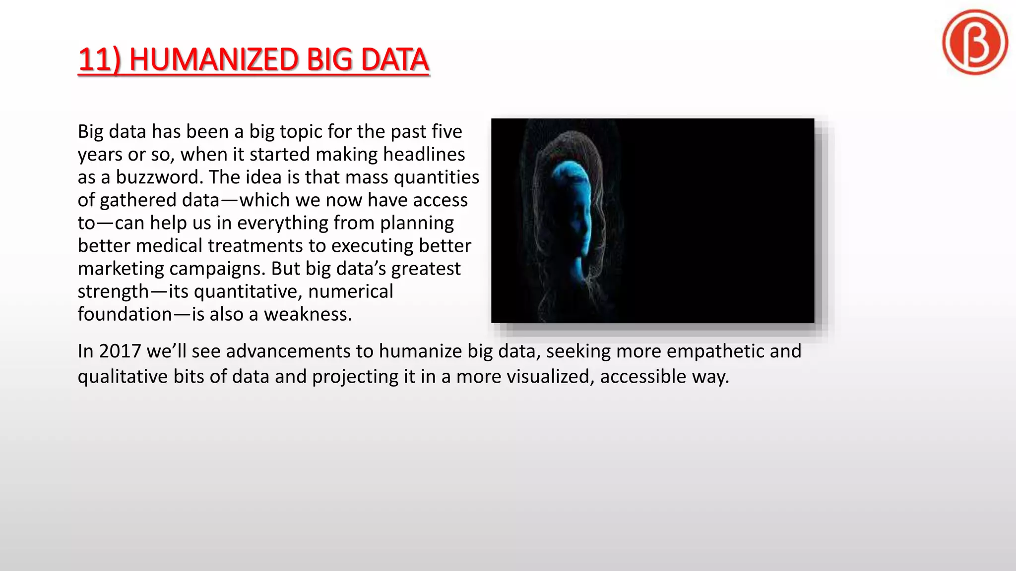 11) HUMANIZED BIG DATA
Big data has been a big topic for the past five
years or so, when it started making headlines
as a buzzword. The idea is that mass quantities
of gathered data—which we now have access
to—can help us in everything from planning
better medical treatments to executing better
marketing campaigns. But big data’s greatest
strength—its quantitative, numerical
foundation—is also a weakness.
In 2017 we’ll see advancements to humanize big data, seeking more empathetic and
qualitative bits of data and projecting it in a more visualized, accessible way.
 