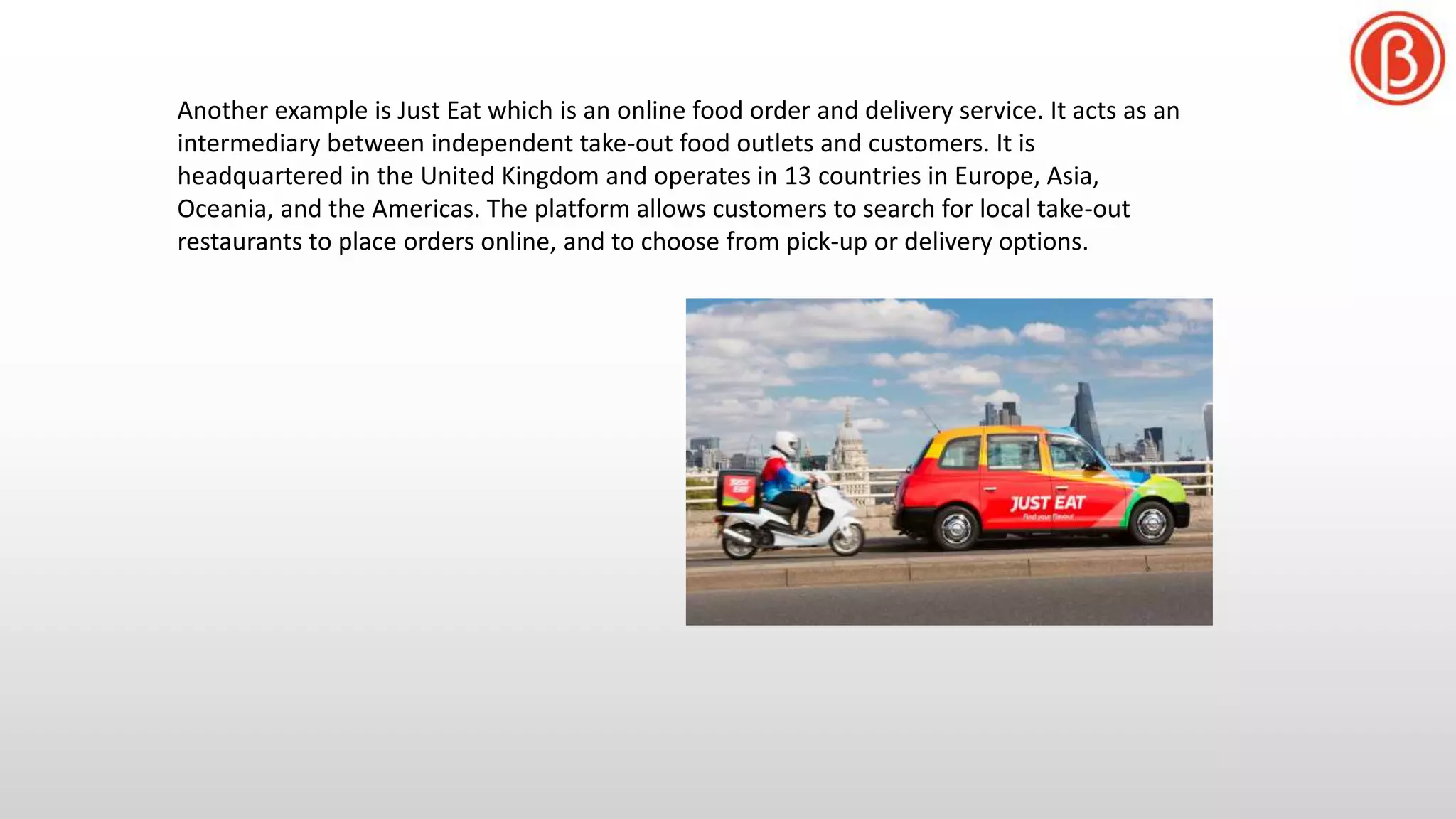 Another example is Just Eat which is an online food order and delivery service. It acts as an
intermediary between independent take-out food outlets and customers. It is
headquartered in the United Kingdom and operates in 13 countries in Europe, Asia,
Oceania, and the Americas. The platform allows customers to search for local take-out
restaurants to place orders online, and to choose from pick-up or delivery options.
 