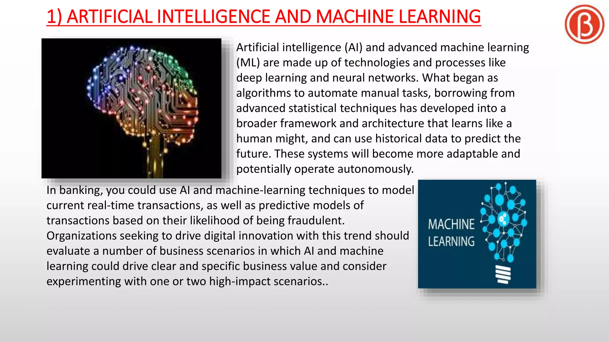 1) ARTIFICIAL INTELLIGENCE AND MACHINE LEARNING
Artificial intelligence (AI) and advanced machine learning
(ML) are made up of technologies and processes like
deep learning and neural networks. What began as
algorithms to automate manual tasks, borrowing from
advanced statistical techniques has developed into a
broader framework and architecture that learns like a
human might, and can use historical data to predict the
future. These systems will become more adaptable and
potentially operate autonomously.
In banking, you could use AI and machine-learning techniques to model
current real-time transactions, as well as predictive models of
transactions based on their likelihood of being fraudulent.
Organizations seeking to drive digital innovation with this trend should
evaluate a number of business scenarios in which AI and machine
learning could drive clear and specific business value and consider
experimenting with one or two high-impact scenarios..
 