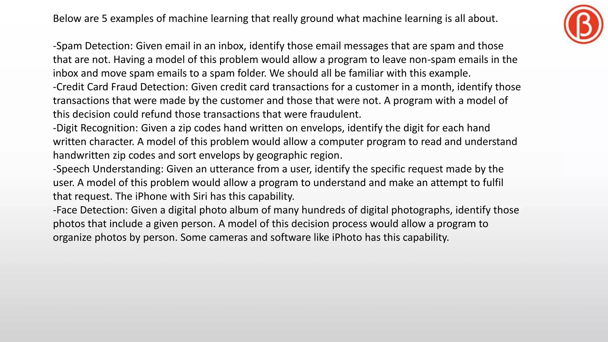 Below are 5 examples of machine learning that really ground what machine learning is all about.
-Spam Detection: Given email in an inbox, identify those email messages that are spam and those
that are not. Having a model of this problem would allow a program to leave non-spam emails in the
inbox and move spam emails to a spam folder. We should all be familiar with this example.
-Credit Card Fraud Detection: Given credit card transactions for a customer in a month, identify those
transactions that were made by the customer and those that were not. A program with a model of
this decision could refund those transactions that were fraudulent.
-Digit Recognition: Given a zip codes hand written on envelops, identify the digit for each hand
written character. A model of this problem would allow a computer program to read and understand
handwritten zip codes and sort envelops by geographic region.
-Speech Understanding: Given an utterance from a user, identify the specific request made by the
user. A model of this problem would allow a program to understand and make an attempt to fulfil
that request. The iPhone with Siri has this capability.
-Face Detection: Given a digital photo album of many hundreds of digital photographs, identify those
photos that include a given person. A model of this decision process would allow a program to
organize photos by person. Some cameras and software like iPhoto has this capability.
 