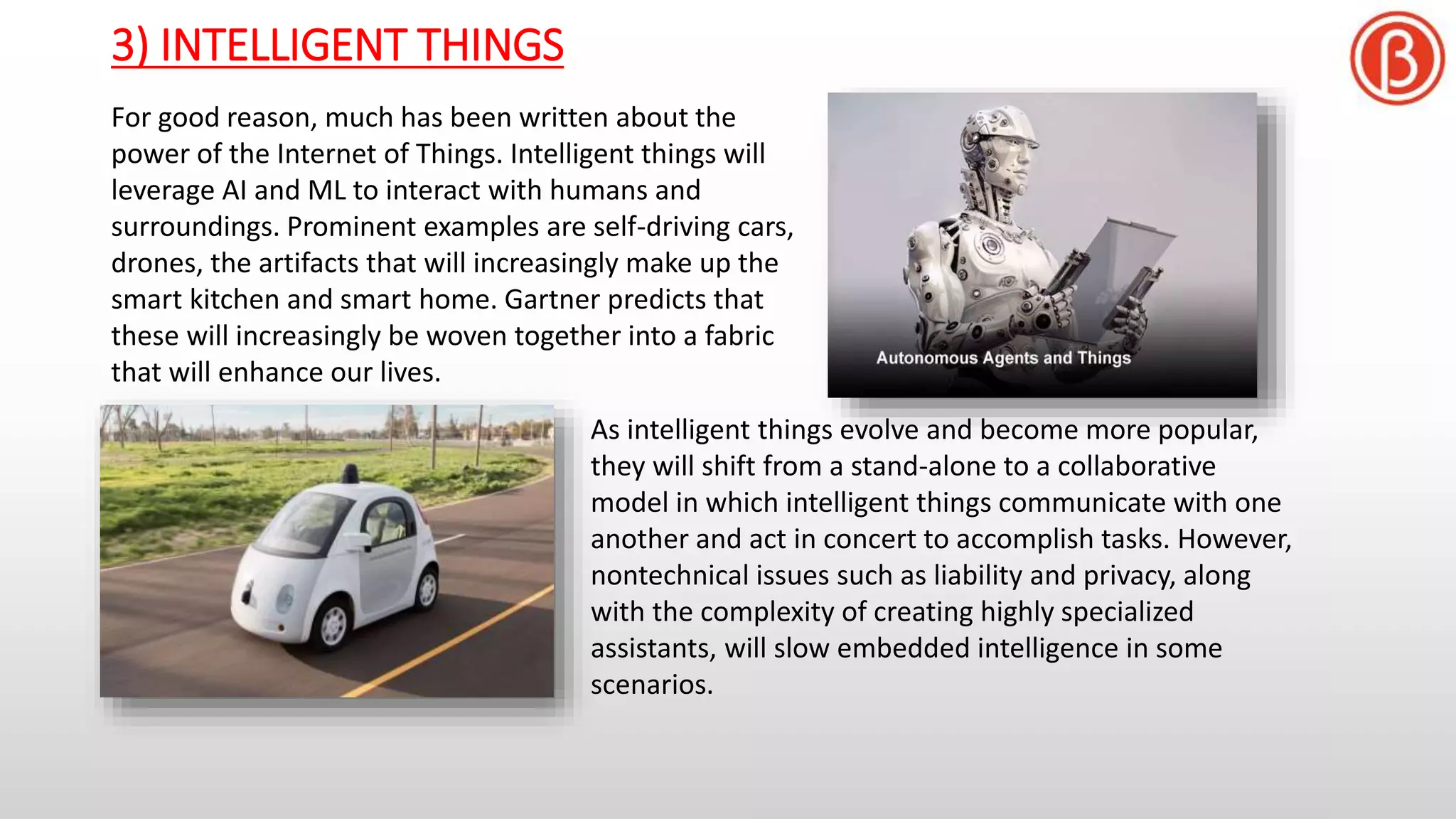 3) INTELLIGENT THINGS
For good reason, much has been written about the
power of the Internet of Things. Intelligent things will
leverage AI and ML to interact with humans and
surroundings. Prominent examples are self-driving cars,
drones, the artifacts that will increasingly make up the
smart kitchen and smart home. Gartner predicts that
these will increasingly be woven together into a fabric
that will enhance our lives.
As intelligent things evolve and become more popular,
they will shift from a stand-alone to a collaborative
model in which intelligent things communicate with one
another and act in concert to accomplish tasks. However,
nontechnical issues such as liability and privacy, along
with the complexity of creating highly specialized
assistants, will slow embedded intelligence in some
scenarios.
 
