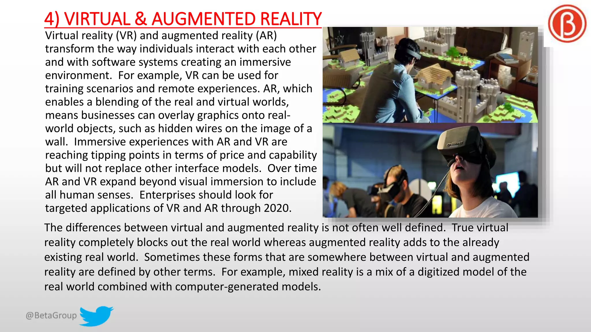 4) VIRTUAL & AUGMENTED REALITY
Virtual reality (VR) and augmented reality (AR)
transform the way individuals interact with each other
and with software systems creating an immersive
environment. For example, VR can be used for
training scenarios and remote experiences. AR, which
enables a blending of the real and virtual worlds,
means businesses can overlay graphics onto real-
world objects, such as hidden wires on the image of a
wall. Immersive experiences with AR and VR are
reaching tipping points in terms of price and capability
but will not replace other interface models. Over time
AR and VR expand beyond visual immersion to include
all human senses. Enterprises should look for
targeted applications of VR and AR through 2020.
The differences between virtual and augmented reality is not often well defined. True virtual
reality completely blocks out the real world whereas augmented reality adds to the already
existing real world. Sometimes these forms that are somewhere between virtual and augmented
reality are defined by other terms. For example, mixed reality is a mix of a digitized model of the
real world combined with computer-generated models.
 
