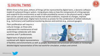 5) DIGITAL TWINS
Within three to five years, billions of things will be represented by digital twins, a dynamic software
model of a physical thing or system. Using physics data on how the components of a thing operate
and respond to the environment as well as data provided by sensors in the physical world, a digital
twin can be used to analyze and simulate real world conditions, responds to changes, improve
operations and add value. Digital twins function as proxies for the combination of skilled individuals
(e.g., technicians) and traditional monitoring devices and controls (e.g., pressure gauges).
Their proliferation will require a
cultural change, as those who
understand the maintenance of real-
world things collaborate with data
scientists and IT professionals.
Digital twins of physical assets
combined with digital representations
of facilities and environments as well
detailed digital representation of the real world for simulation, analysis and control.
as people, businesses and processes will enable an increasingly
 