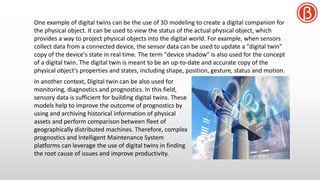 One example of digital twins can be the use of 3D modeling to create a digital companion for
the physical object. It can be used to view the status of the actual physical object, which
provides a way to project physical objects into the digital world. For example, when sensors
collect data from a connected device, the sensor data can be used to update a "digital twin"
copy of the device's state in real time. The term "device shadow" is also used for the concept
of a digital twin. The digital twin is meant to be an up-to-date and accurate copy of the
physical object's properties and states, including shape, position, gesture, status and motion.
In another context, Digital twin can be also used for
monitoring, diagnostics and prognostics. In this field,
sensory data is sufficient for building digital twins. These
models help to improve the outcome of prognostics by
using and archiving historical information of physical
assets and perform comparison between fleet of
geographically distributed machines. Therefore, complex
prognostics and Intelligent Maintenance System
platforms can leverage the use of digital twins in finding
the root cause of issues and improve productivity.
 
