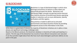 6) BLOCKCHAIN
Blockchain is a type of distributed ledger in which value
exchange transactions (in bitcoin or other token) are
sequentially grouped into blocks. Blockchain and
distributed-ledger concepts are gaining traction because
they hold the promise of transforming industry operating
models in industries such as music distribution, identify
verification and title registry.
They promise a model to add trust to untrusted
environments and reduce business friction by providing
transparent access to the information in the chain.
While there is a great deal of interest the majority of blockchain initiatives are in alpha or beta
phases and significant technology challenges exist.
Based on the Bitcoin protocol, the blockchain database is shared by all nodes participating in a
system. The full copy of the blockchain has records of every Bitcoin transaction ever executed.
It can thus provide insight about facts like how much value belonged a particular address at any
point in the past.
 