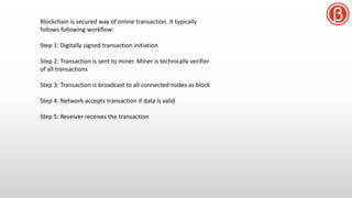 Blockchain is secured way of online transaction. It typically
follows following workflow:
Step 1: Digitally signed transaction initiation
Step 2: Transaction is sent to miner. Miner is technically verifier
of all transactions
Step 3: Transaction is broadcast to all connected nodes as block
Step 4: Network accepts transaction if data is valid
Step 5: Receiver receives the transaction
 