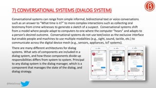 7) CONVERSATIONAL SYSTEMS (DIALOG SYSTEM)
Conversational systems can range from simple informal, bidirectional text or voice conversations
such as an answer to “What time is it?” to more complex interactions such as collecting oral
testimony from crime witnesses to generate a sketch of a suspect. Conversational systems shift
from a model where people adapt to computers to one where the computer “hears” and adapts to
a person’s desired outcome. Conversational systems do not use text/voice as the exclusive interface
but enable people and machines to use multiple modalities (e.g., sight, sound, tactile, etc.) to
communicate across the digital device mesh (e.g., sensors, appliances, IoT systems).
There are many different architectures for dialog
systems. What sets of components are included in a
dialog system, and how those components divide up
responsibilities differs from system to system. Principal
to any dialog system is the dialog manager, which is a
component that manages the state of the dialog, and
dialog strategy.
 