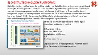 8) DIGITAL TECHNOLOGY PLATFORMS
Digital technology platforms are the building blocks for a digital business and are necessary to break
into digital. Every organization will have some mix of five digital technology platforms: Information
systems, customer experience, analytics and intelligence, the Internet of Things and business
ecosystems. In particular new platforms and services for IoT, AI and conversational systems will be a
key focus through 2020. Companies should identify how industry platforms will evolve and plan
ways to evolve their platforms to meet the challenges of digital business.
There are five major focal points to enable digital
capabilities and business models:
-Information systems
-Customer experience
-Analytics and intelligence
-IoT
-Business ecosystems
Organizations will increasingly have a mix from across
these five digital technology platforms.
 