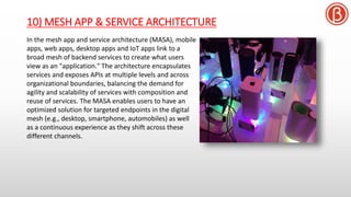 10) MESH APP & SERVICE ARCHITECTURE
In the mesh app and service architecture (MASA), mobile
apps, web apps, desktop apps and IoT apps link to a
broad mesh of backend services to create what users
view as an "application." The architecture encapsulates
services and exposes APIs at multiple levels and across
organizational boundaries, balancing the demand for
agility and scalability of services with composition and
reuse of services. The MASA enables users to have an
optimized solution for targeted endpoints in the digital
mesh (e.g., desktop, smartphone, automobiles) as well
as a continuous experience as they shift across these
different channels.
 